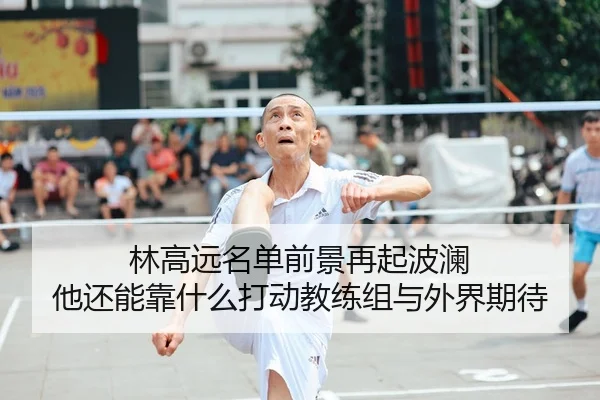 林高远名单前景再起波澜 他还能靠什么打动教练组与外界期待